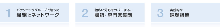 1.パナソニックグループで培った経験とネットワーク 2.幅広い分野をカバーする講師専門家集団 3.実践的な現場指導