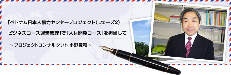 「ベトナム日本人材協力センタープロジェクト（フェーズ２）ビジネスコース運営管理」で「人材開発コース」を担当して ～プロジェクトコンサルタント小野豊和～