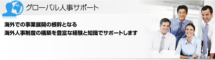 グローバル人事サポート 海外での事業展開の根幹となる海外人事制度の構築を豊富な経験と知識でサポートします